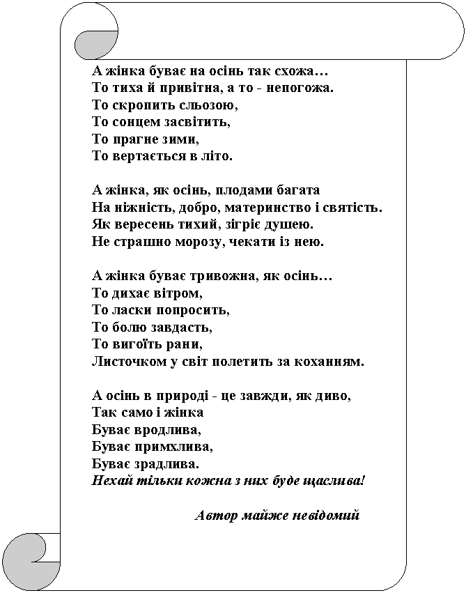 ¬ертикальный свиток: ј ж≥нка буваЇ на ос≥нь так схожаЕ
“о тиха й прив≥тна, а то - непогожа.
“о скропить сльозою,
“о сонцем засв≥тить,
“о прагне зими,
“о вертаЇтьс¤ в л≥то.

ј ж≥нка, ¤к ос≥нь, плодами багата
Ќа н≥жн≥сть, добро, материнство ≥ св¤т≥сть.
як вересень тихий, з≥гр≥Ї душею.
Ќе страшно морозу, чекати ≥з нею.

ј ж≥нка буваЇ тривожна, ¤к ос≥ньЕ
“о дихаЇ в≥тром,
“о ласки попросить,
“о болю завдасть,
“о вигоњть рани,
Ћисточком у св≥т полетить за коханн¤м.

ј ос≥нь в природ≥ - це завжди, ¤к диво,
“ак само ≥ ж≥нка
ЅуваЇ вродлива,
ЅуваЇ примхлива,
ЅуваЇ зрадлива.
Ќехай т≥льки кожна з них буде щаслива!

                            јвтор майже нев≥домий
